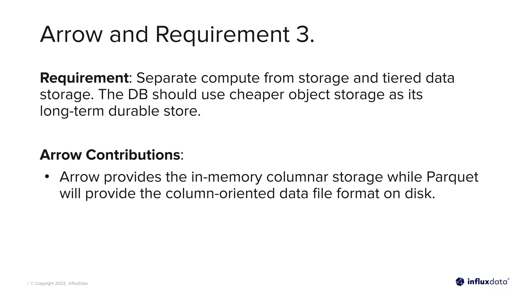 | © Copyright 2023, InﬂuxData
Arrow and Requirement 3.
Requirement: Separate compute from storage and tiered data
storage. The DB should use cheaper object storage as its
long-term durable store.
Arrow Contributions:
• Arrow provides the in-memory columnar storage while Parquet
will provide the column-oriented data ﬁle format on disk.
 