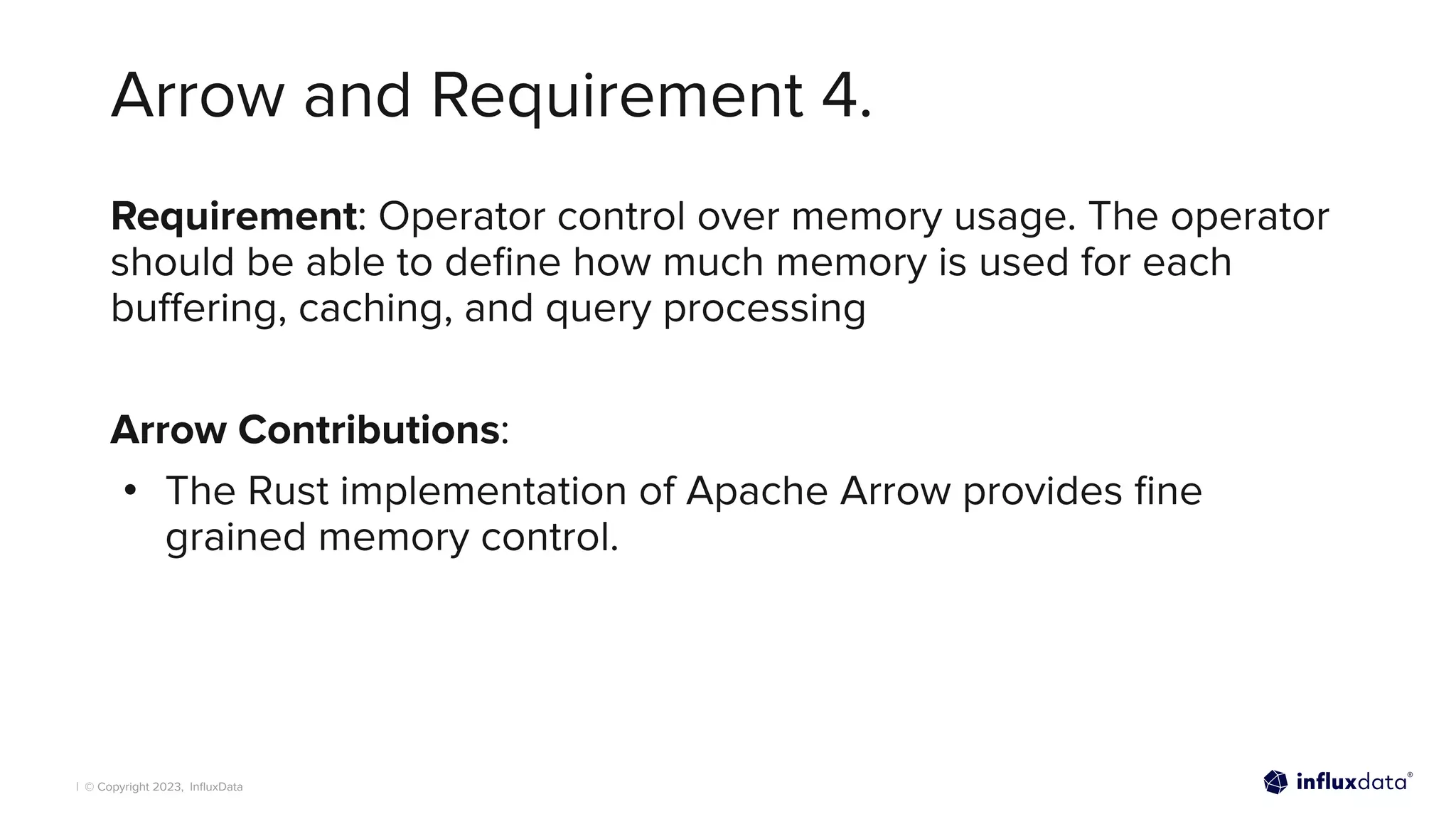 | © Copyright 2023, InﬂuxData
Arrow and Requirement 4.
Requirement: Operator control over memory usage. The operator
should be able to deﬁne how much memory is used for each
buﬀering, caching, and query processing
Arrow Contributions:
• The Rust implementation of Apache Arrow provides ﬁne
grained memory control.
 