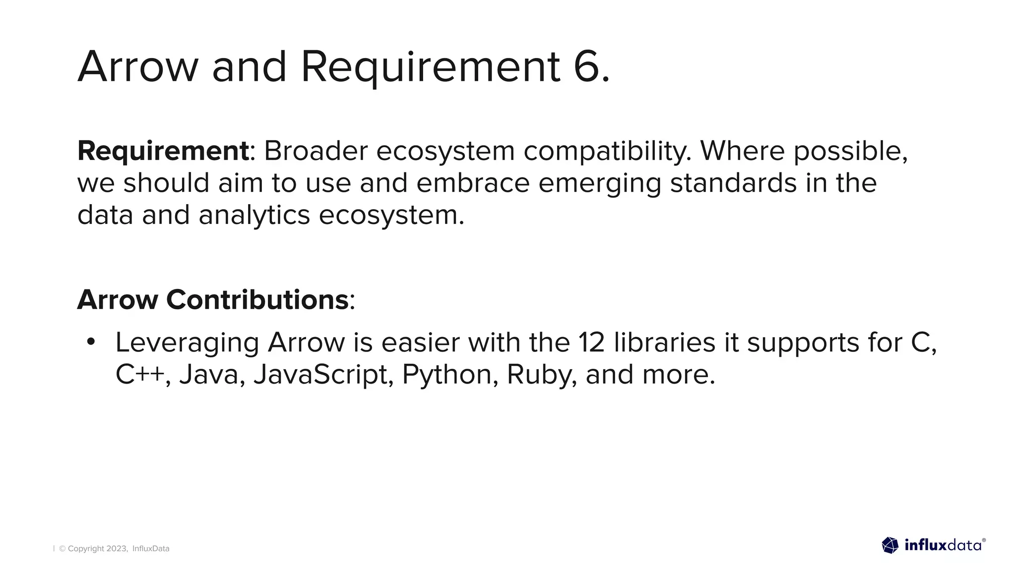 | © Copyright 2023, InﬂuxData
Arrow and Requirement 6.
Requirement: Broader ecosystem compatibility. Where possible,
we should aim to use and embrace emerging standards in the
data and analytics ecosystem.
Arrow Contributions:
• Leveraging Arrow is easier with the 12 libraries it supports for C,
C++, Java, JavaScript, Python, Ruby, and more.
 