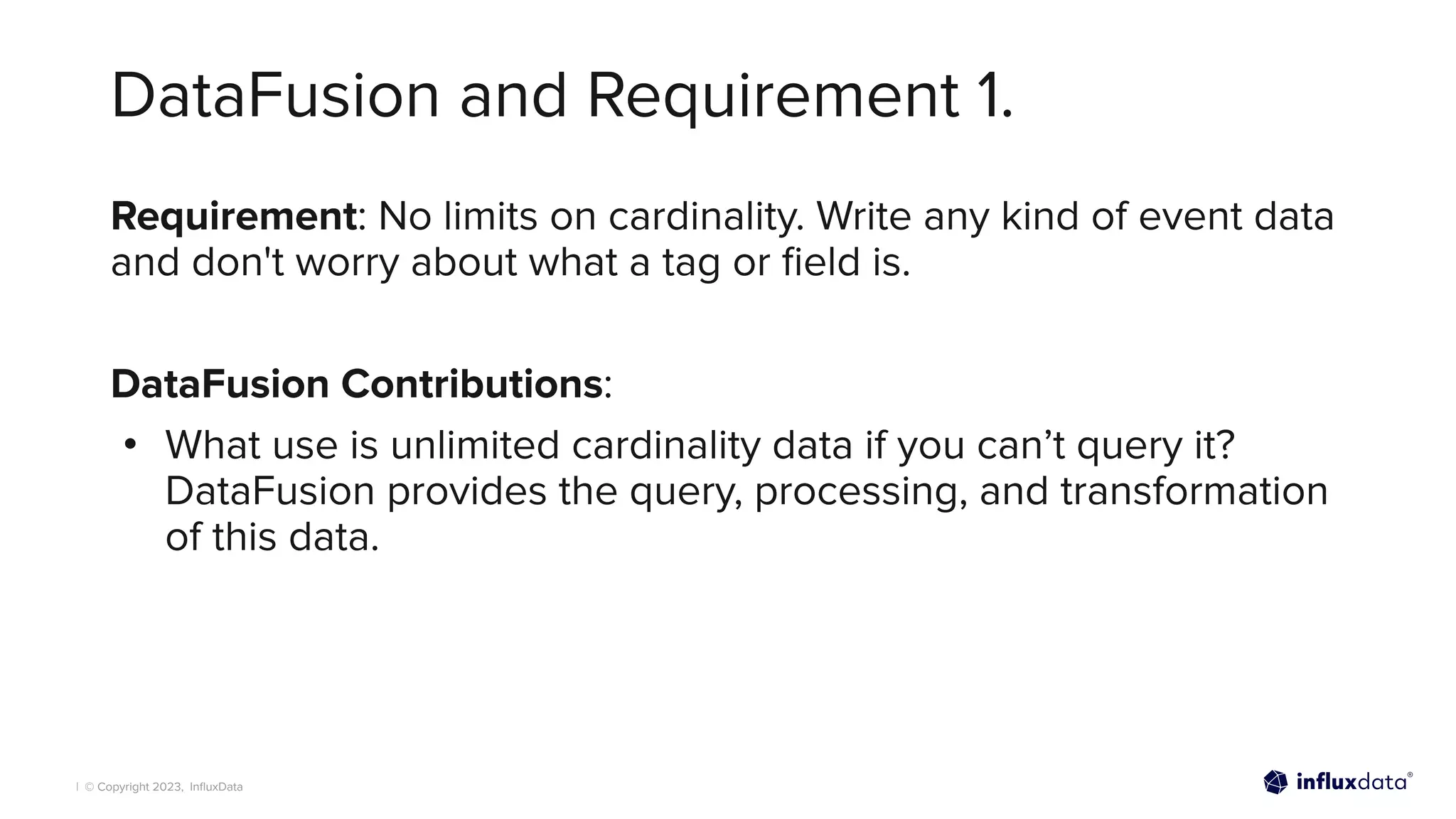 | © Copyright 2023, InﬂuxData
DataFusion and Requirement 1.
Requirement: No limits on cardinality. Write any kind of event data
and don't worry about what a tag or ﬁeld is.
DataFusion Contributions:
• What use is unlimited cardinality data if you can’t query it?
DataFusion provides the query, processing, and transformation
of this data.
 