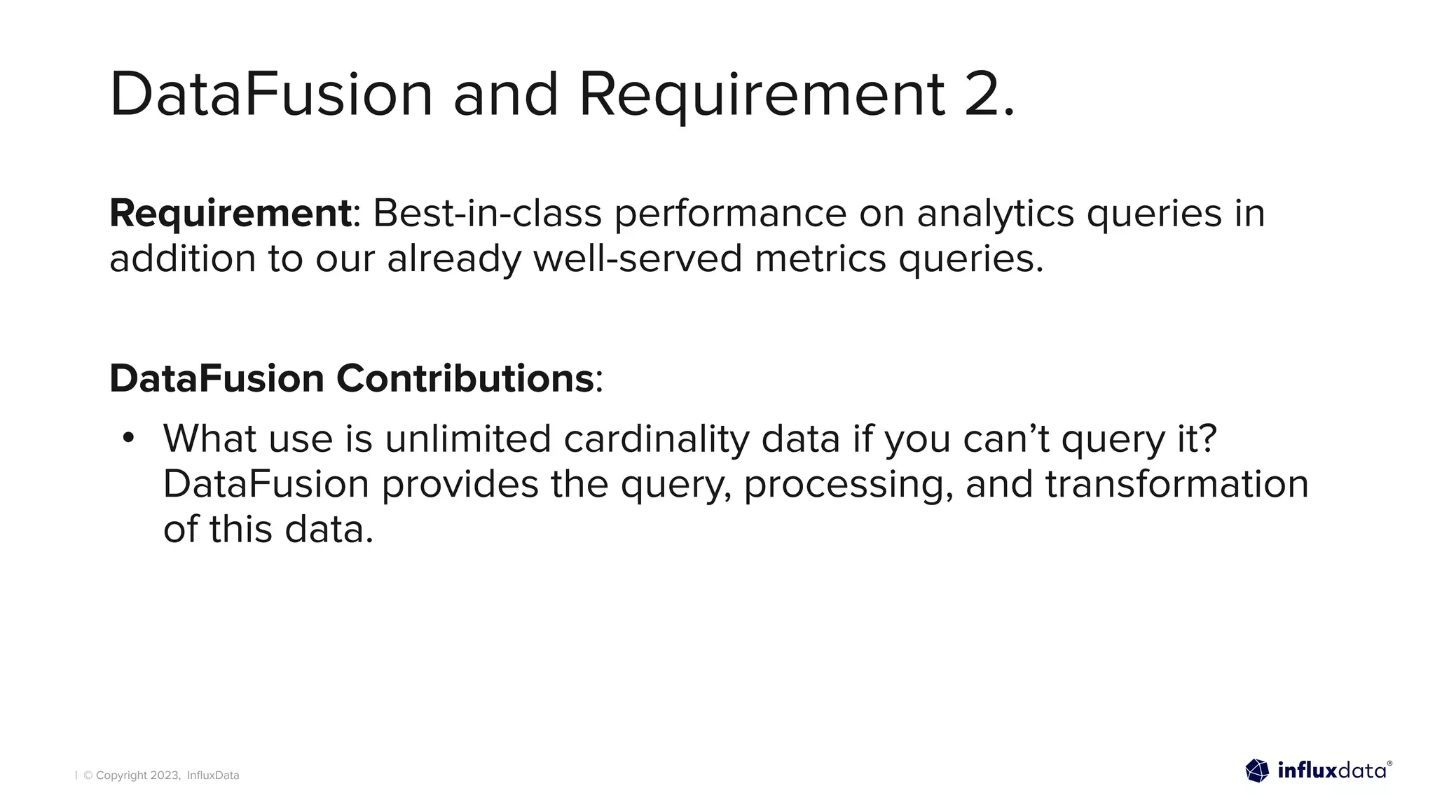 | © Copyright 2023, InﬂuxData
DataFusion and Requirement 2.
Requirement: Best-in-class performance on analytics queries in
addition to our already well-served metrics queries.
DataFusion Contributions:
• What use is unlimited cardinality data if you can’t query it?
DataFusion provides the query, processing, and transformation
of this data.
 