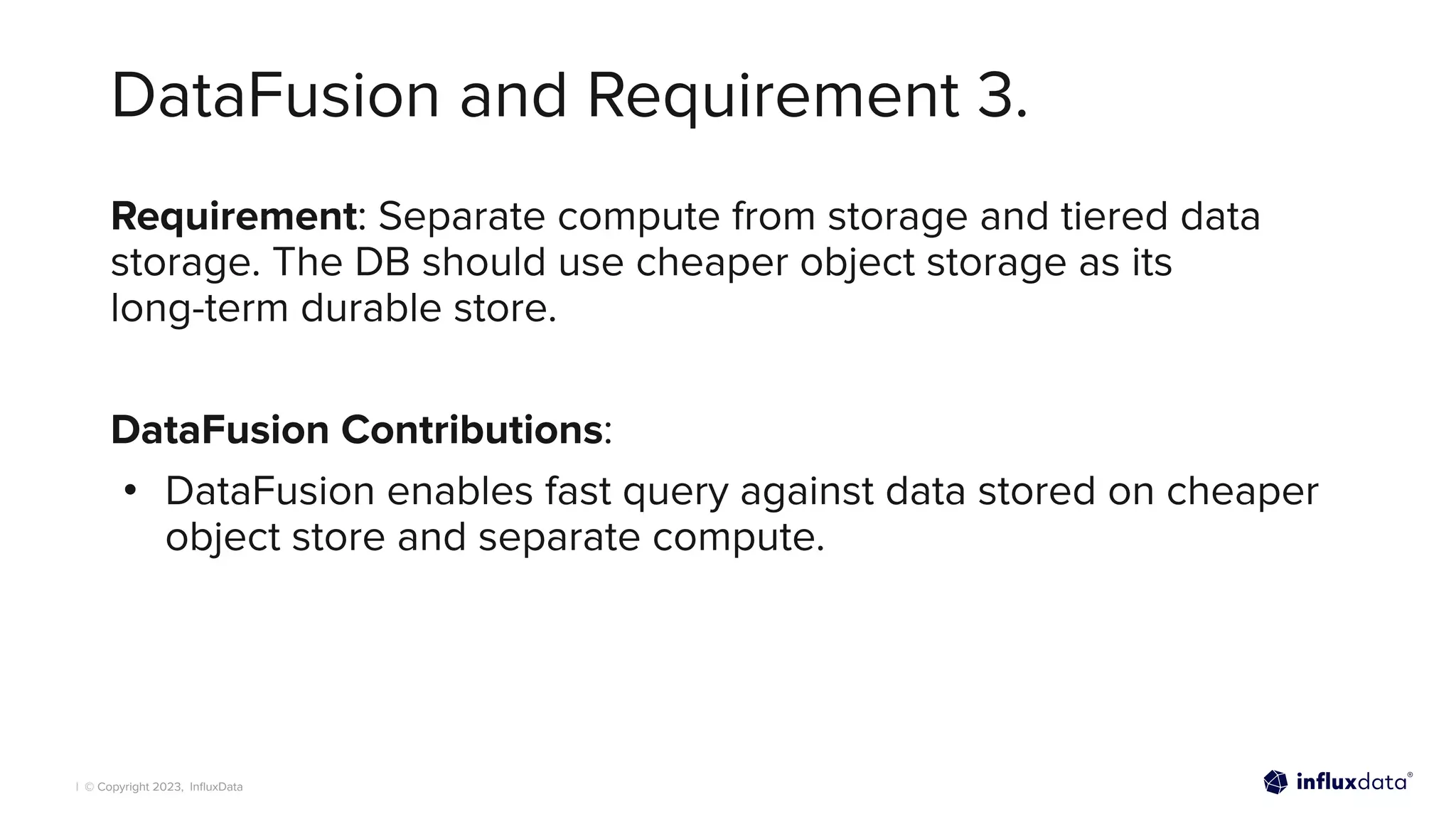 | © Copyright 2023, InﬂuxData
DataFusion and Requirement 3.
Requirement: Separate compute from storage and tiered data
storage. The DB should use cheaper object storage as its
long-term durable store.
DataFusion Contributions:
• DataFusion enables fast query against data stored on cheaper
object store and separate compute.
 