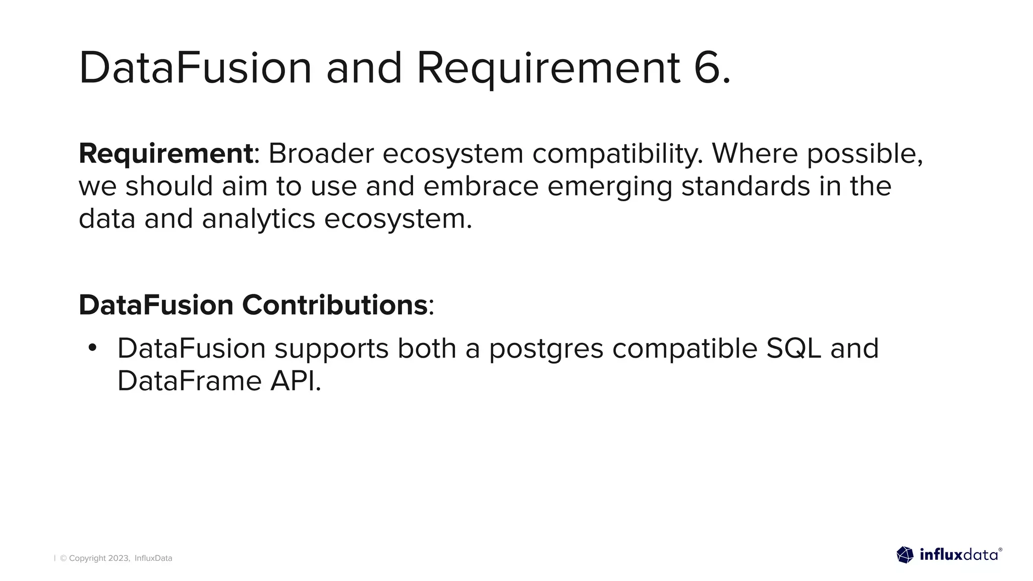 | © Copyright 2023, InﬂuxData
DataFusion and Requirement 6.
Requirement: Broader ecosystem compatibility. Where possible,
we should aim to use and embrace emerging standards in the
data and analytics ecosystem.
DataFusion Contributions:
• DataFusion supports both a postgres compatible SQL and
DataFrame API.
 