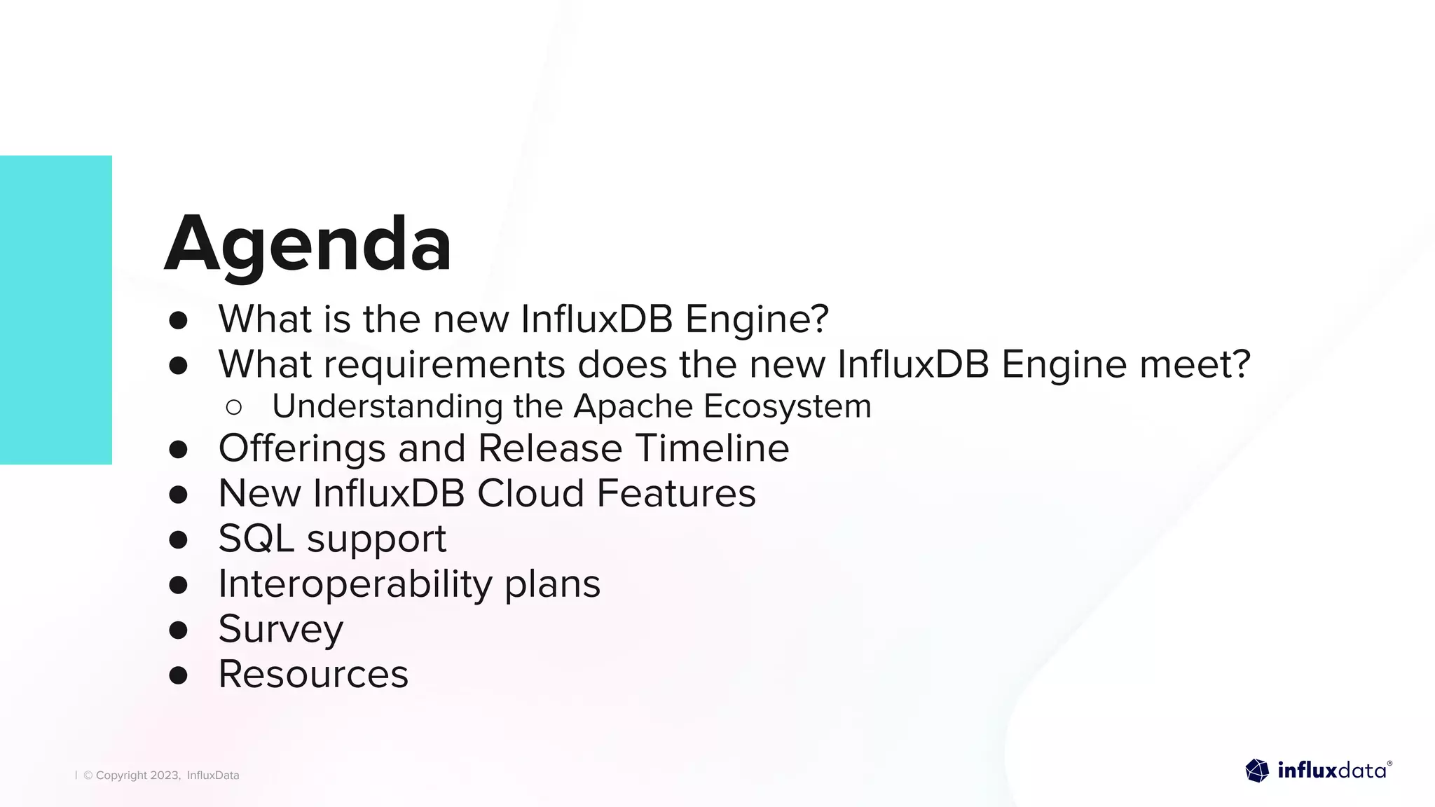 | © Copyright 2023, InﬂuxData
| © Copyright 2023, InﬂuxData
Agenda
● What is the new InﬂuxDB Engine?
● What requirements does the new InﬂuxDB Engine meet?
○ Understanding the Apache Ecosystem
● Oﬀerings and Release Timeline
● New InﬂuxDB Cloud Features
● SQL support
● Interoperability plans
● Survey
● Resources
 