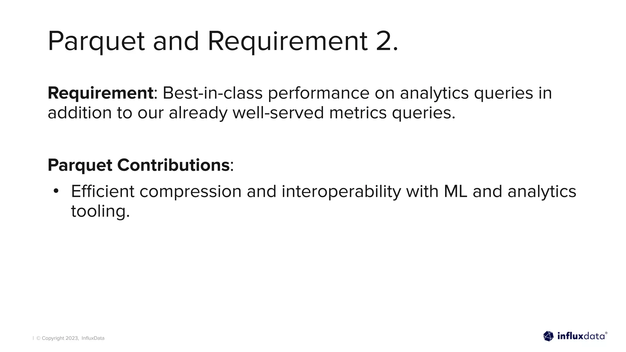 | © Copyright 2023, InﬂuxData
Parquet and Requirement 2.
Requirement: Best-in-class performance on analytics queries in
addition to our already well-served metrics queries.
Parquet Contributions:
• Eﬃcient compression and interoperability with ML and analytics
tooling.
 