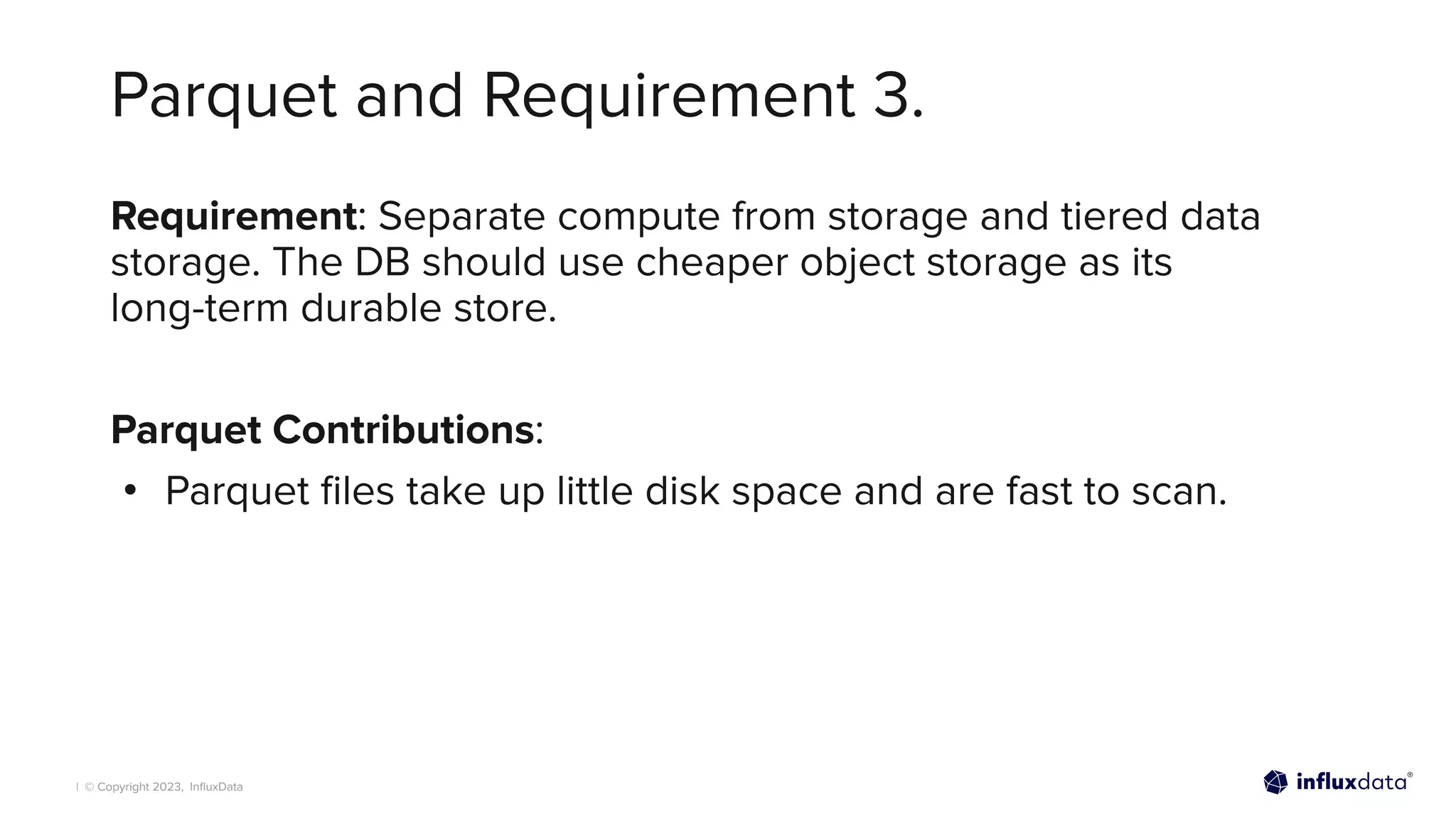 | © Copyright 2023, InﬂuxData
Parquet and Requirement 3.
Requirement: Separate compute from storage and tiered data
storage. The DB should use cheaper object storage as its
long-term durable store.
Parquet Contributions:
• Parquet ﬁles take up little disk space and are fast to scan.
 