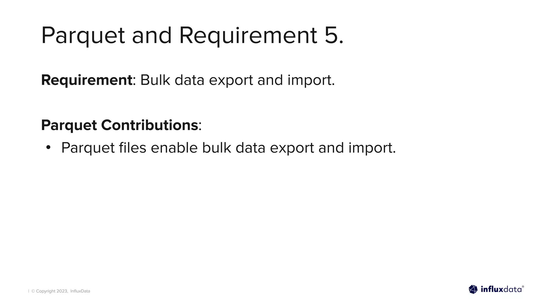 | © Copyright 2023, InﬂuxData
Parquet and Requirement 5.
Requirement: Bulk data export and import.
Parquet Contributions:
• Parquet ﬁles enable bulk data export and import.
 