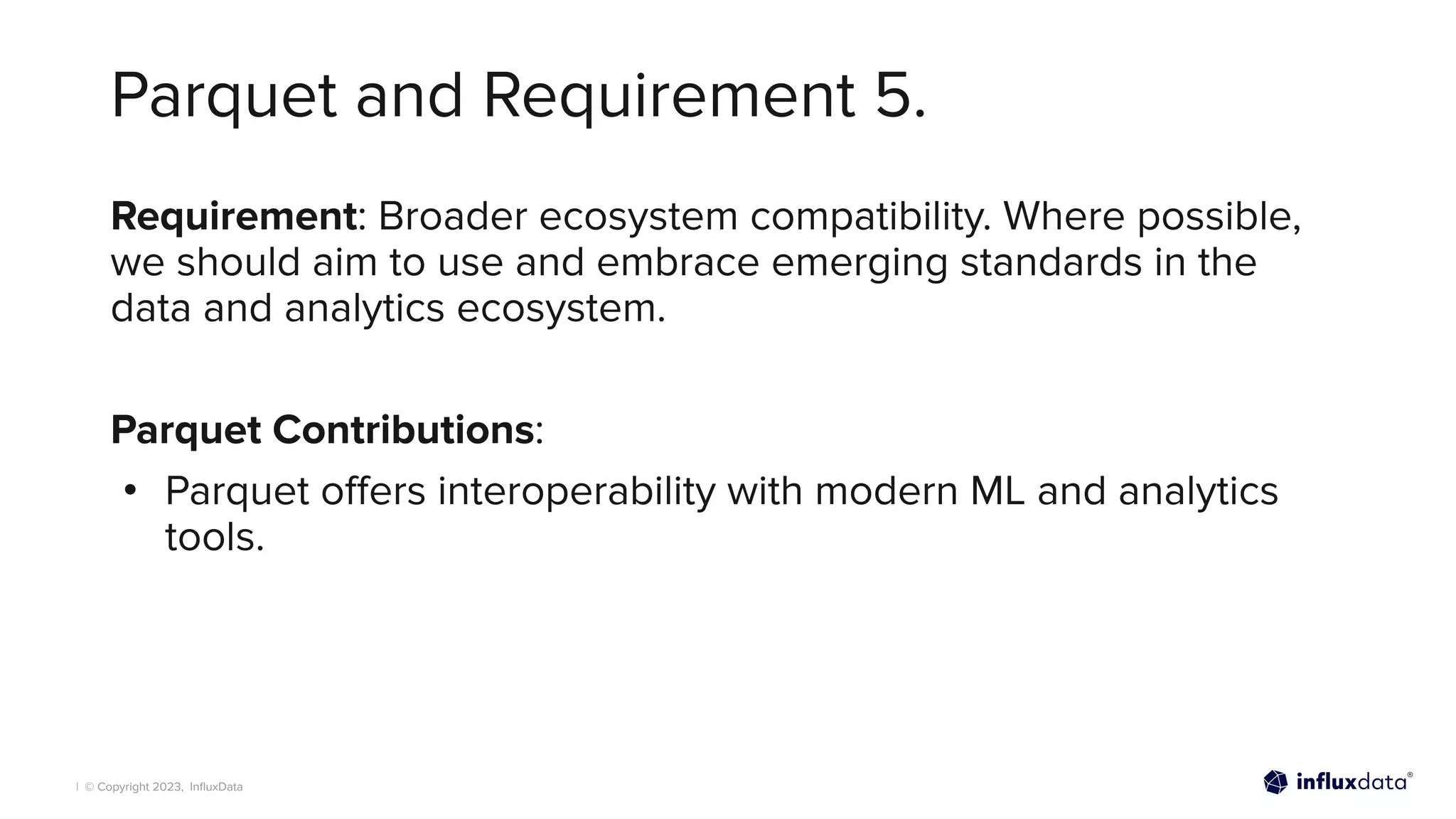 | © Copyright 2023, InﬂuxData
Parquet and Requirement 5.
Requirement: Broader ecosystem compatibility. Where possible,
we should aim to use and embrace emerging standards in the
data and analytics ecosystem.
Parquet Contributions:
• Parquet oﬀers interoperability with modern ML and analytics
tools.
 