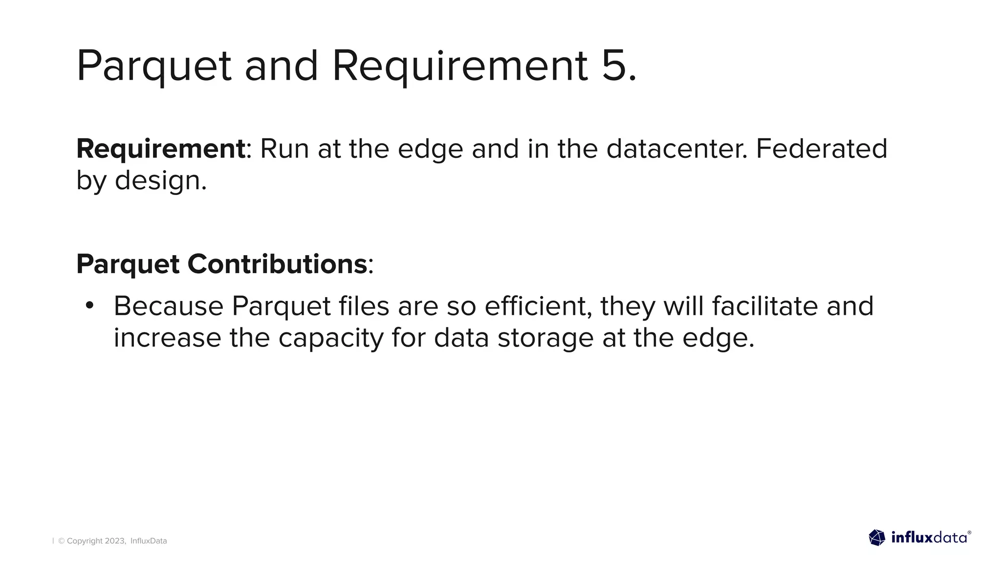 | © Copyright 2023, InﬂuxData
Parquet and Requirement 5.
Requirement: Run at the edge and in the datacenter. Federated
by design.
Parquet Contributions:
• Because Parquet ﬁles are so eﬃcient, they will facilitate and
increase the capacity for data storage at the edge.
 