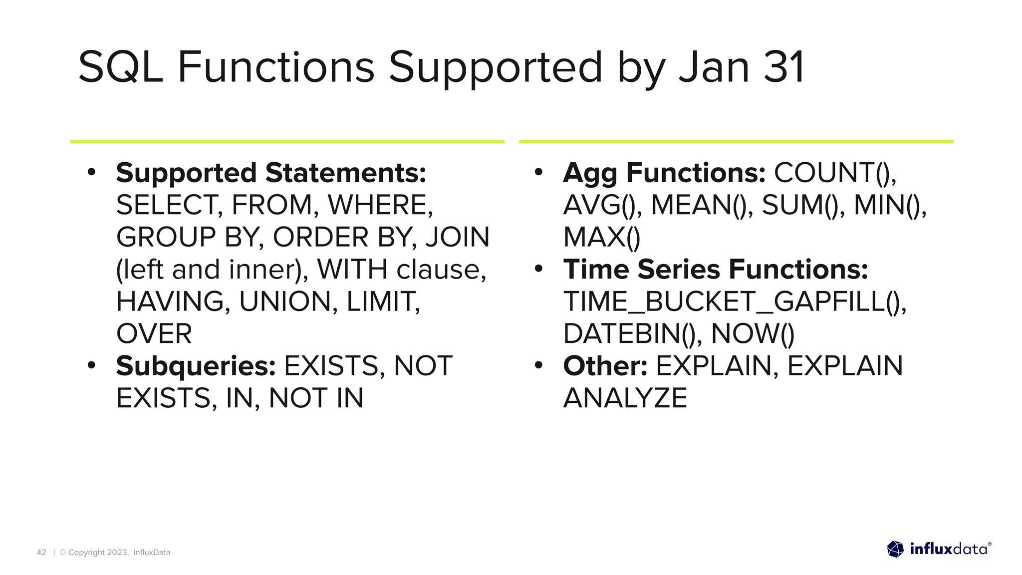 | © Copyright 2023, InﬂuxData
SQL Functions Supported by Jan 31
• Supported Statements:
SELECT, FROM, WHERE,
GROUP BY, ORDER BY, JOIN
(left and inner), WITH clause,
HAVING, UNION, LIMIT,
OVER
• Subqueries: EXISTS, NOT
EXISTS, IN, NOT IN
• Agg Functions: COUNT(),
AVG(), MEAN(), SUM(), MIN(),
MAX()
• Time Series Functions:
TIME_BUCKET_GAPFILL(),
DATEBIN(), NOW()
• Other: EXPLAIN, EXPLAIN
ANALYZE
42
 