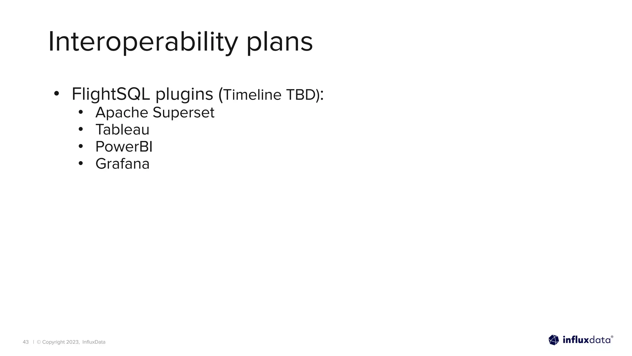 | © Copyright 2023, InﬂuxData
Interoperability plans
• FlightSQL plugins (Timeline TBD):
• Apache Superset
• Tableau
• PowerBI
• Grafana
43
 