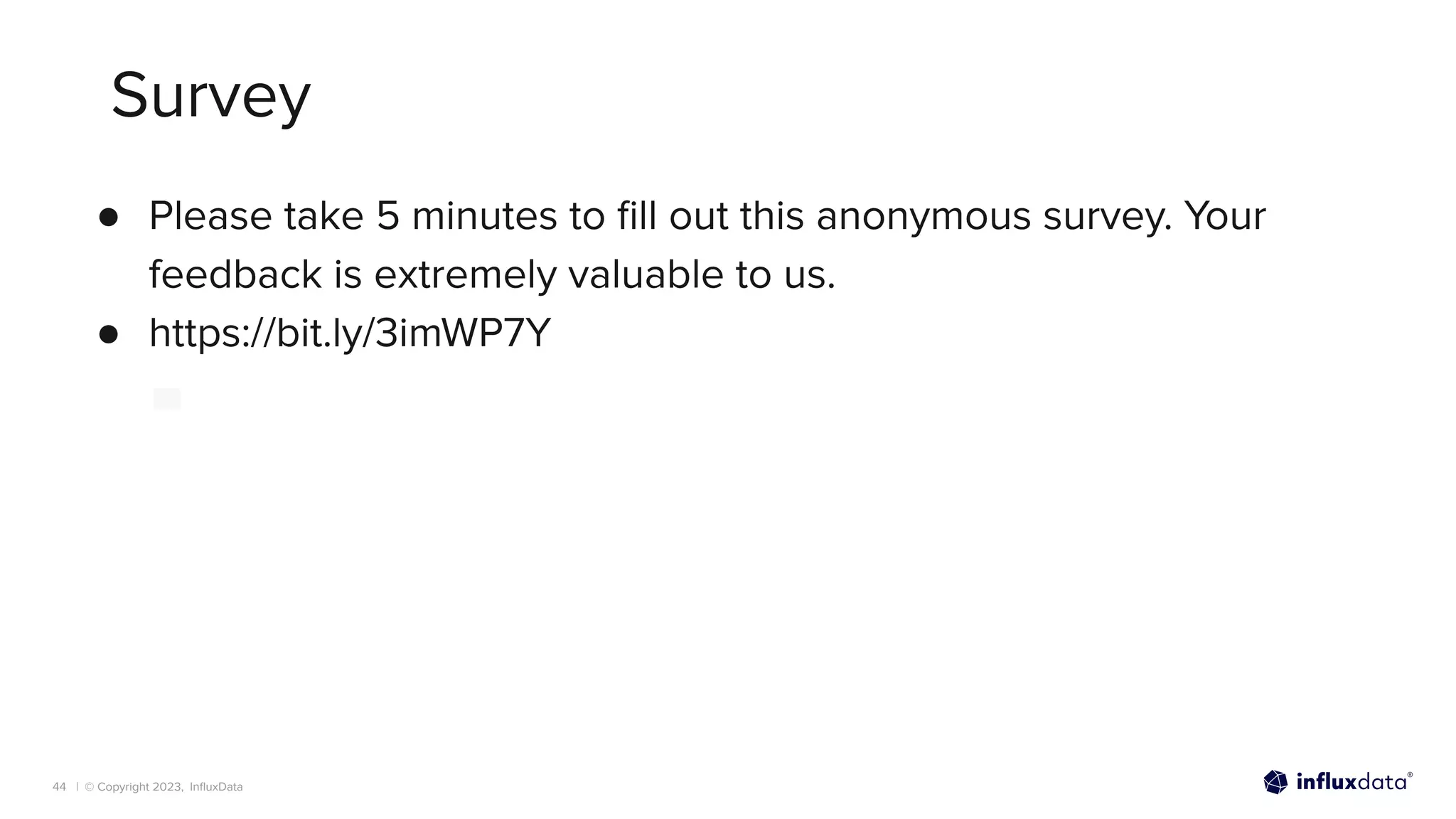 | © Copyright 2023, InﬂuxData
Survey
44
● Please take 5 minutes to ﬁll out this anonymous survey. Your
feedback is extremely valuable to us.
● https://bit.ly/3imWP7Y
 