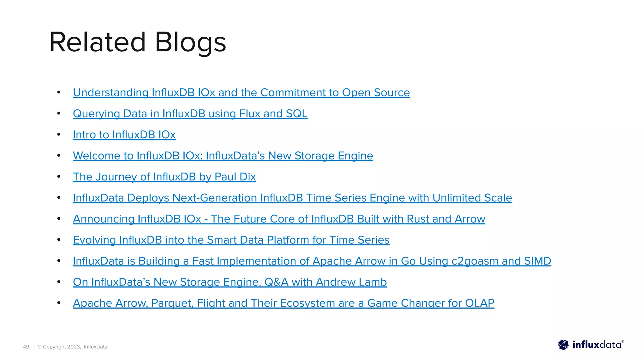 | © Copyright 2023, InﬂuxData
Related Blogs
• Understanding InﬂuxDB IOx and the Commitment to Open Source
• Querying Data in InﬂuxDB using Flux and SQL
• Intro to InﬂuxDB IOx
• Welcome to InﬂuxDB IOx: InﬂuxData’s New Storage Engine
• The Journey of InﬂuxDB by Paul Dix
• InﬂuxData Deploys Next-Generation InﬂuxDB Time Series Engine with Unlimited Scale
• Announcing InﬂuxDB IOx - The Future Core of InﬂuxDB Built with Rust and Arrow
• Evolving InﬂuxDB into the Smart Data Platform for Time Series
• InﬂuxData is Building a Fast Implementation of Apache Arrow in Go Using c2goasm and SIMD
• On InﬂuxData’s New Storage Engine. Q&A with Andrew Lamb
• Apache Arrow, Parquet, Flight and Their Ecosystem are a Game Changer for OLAP
49
 