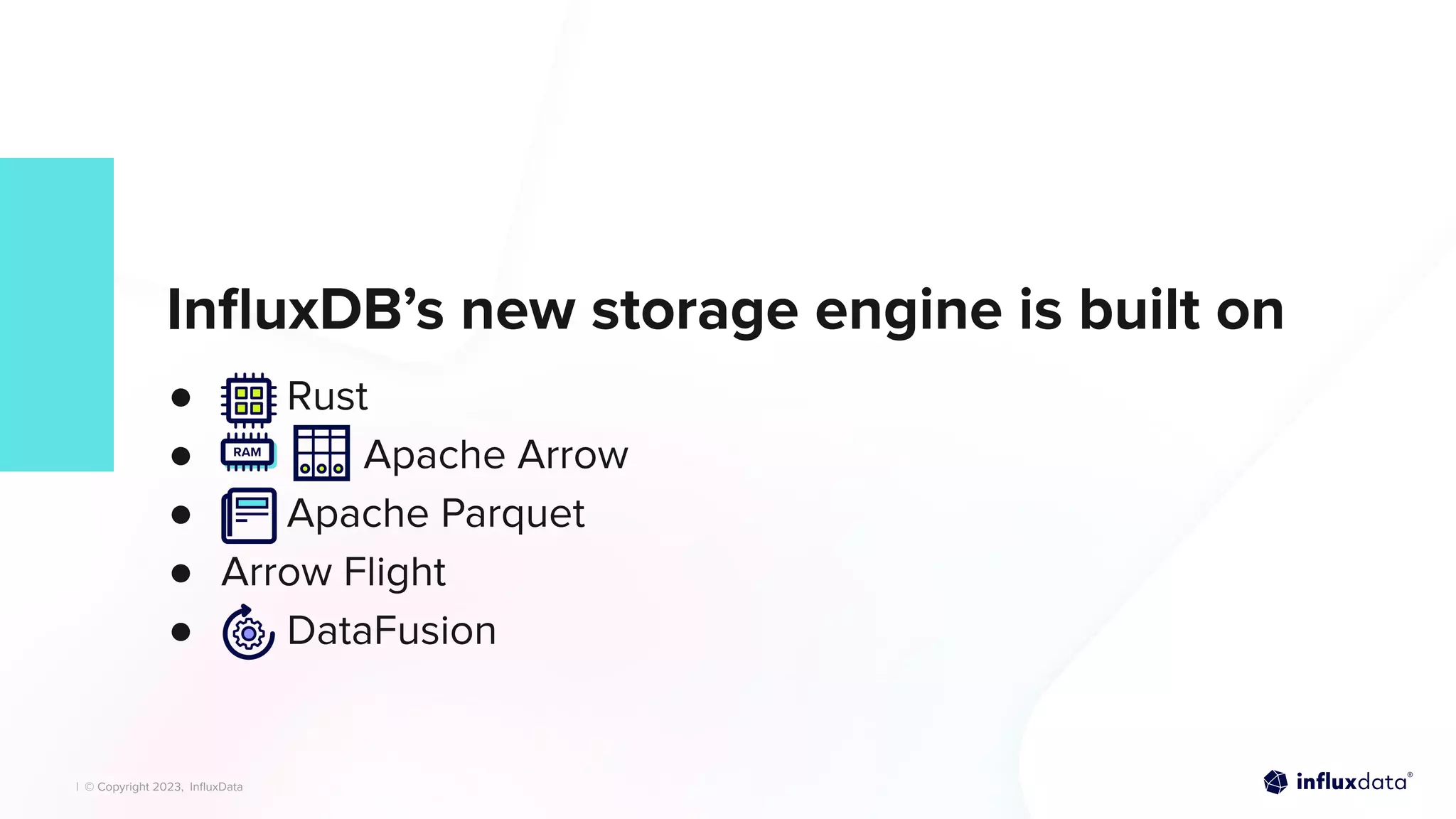 | © Copyright 2023, InﬂuxData
| © Copyright 2023, InﬂuxData
InﬂuxDB’s new storage engine is built on
● Rust
● Apache Arrow
● Apache Parquet
● Arrow Flight
● DataFusion
 