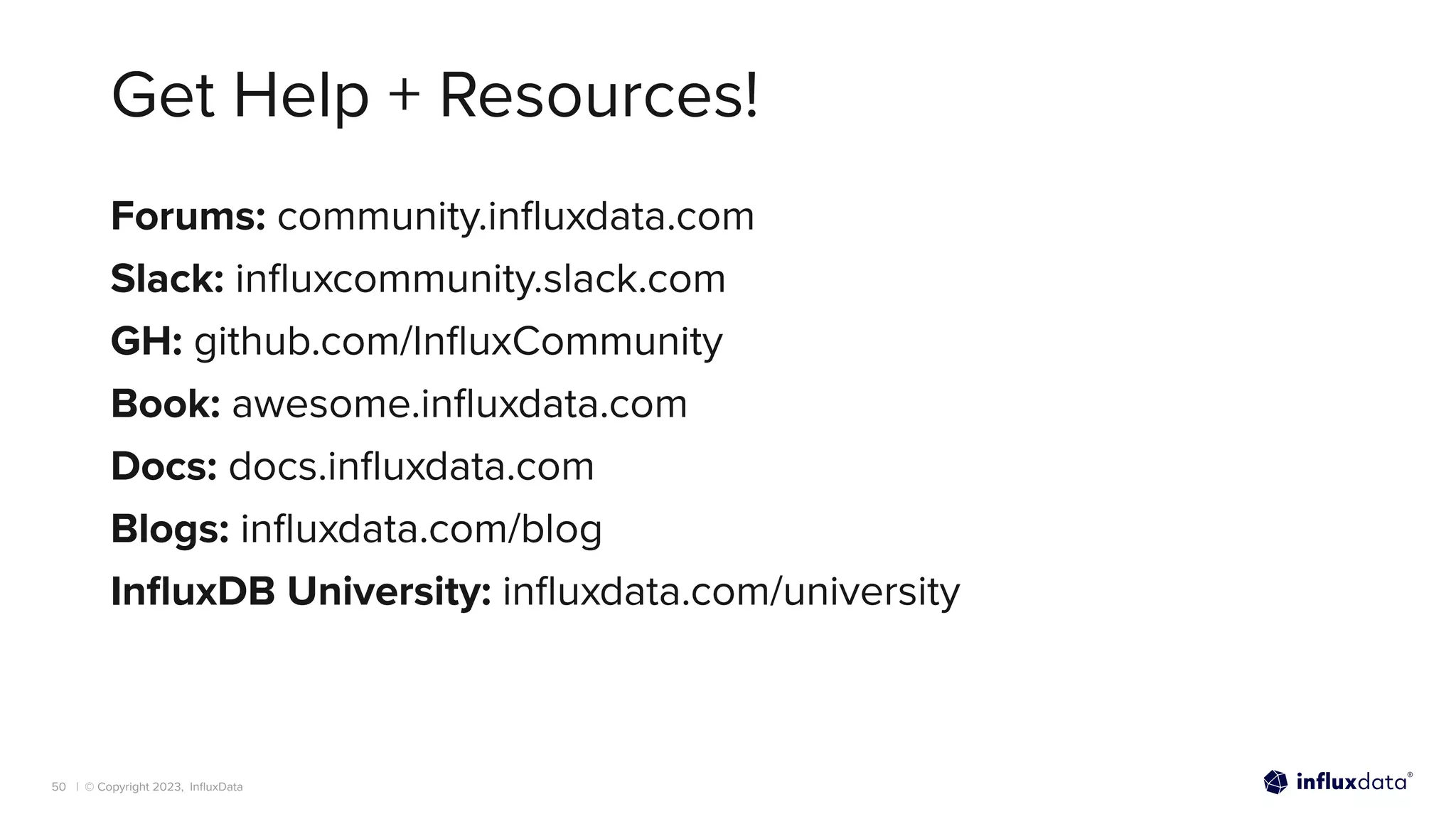 | © Copyright 2023, InﬂuxData
Get Help + Resources!
50
Forums: community.inﬂuxdata.com
Slack: inﬂuxcommunity.slack.com
GH: github.com/InﬂuxCommunity
Book: awesome.inﬂuxdata.com
Docs: docs.inﬂuxdata.com
Blogs: inﬂuxdata.com/blog
InﬂuxDB University: inﬂuxdata.com/university
 