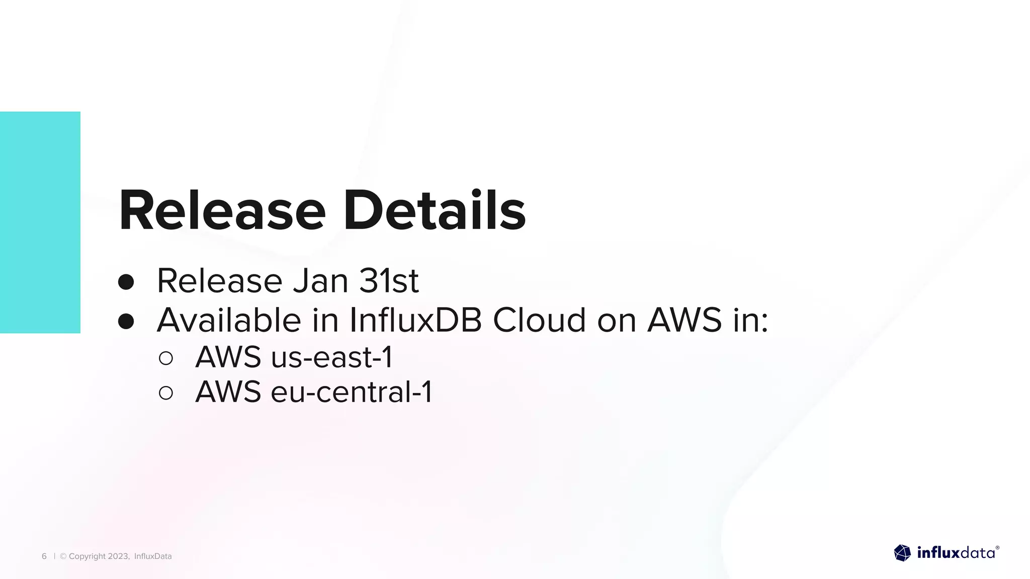 | © Copyright 2023, InﬂuxData
| © Copyright 2023, InﬂuxData
Release Details
● Release Jan 31st
● Available in InﬂuxDB Cloud on AWS in:
○ AWS us-east-1
○ AWS eu-central-1
6
 