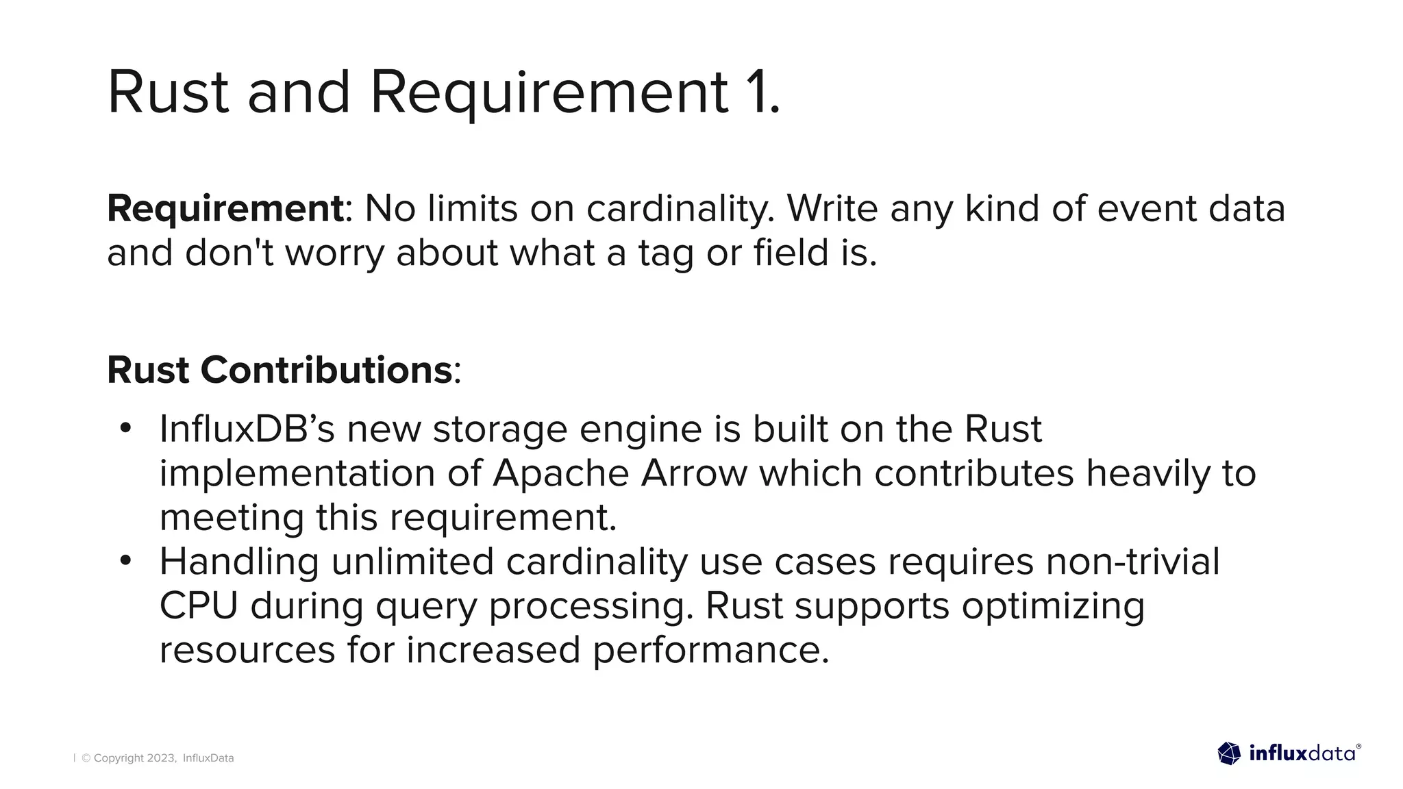 | © Copyright 2023, InﬂuxData
Rust and Requirement 1.
Requirement: No limits on cardinality. Write any kind of event data
and don't worry about what a tag or ﬁeld is.
Rust Contributions:
• InﬂuxDB’s new storage engine is built on the Rust
implementation of Apache Arrow which contributes heavily to
meeting this requirement.
• Handling unlimited cardinality use cases requires non-trivial
CPU during query processing. Rust supports optimizing
resources for increased performance.
 