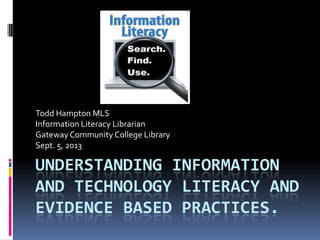 UNDERSTANDING INFORMATION
AND TECHNOLOGY LITERACY AND
EVIDENCE BASED PRACTICES.
Todd Hampton MLS
Information Literacy Librarian
GatewayCommunity College Library
Sept. 5, 2013
 