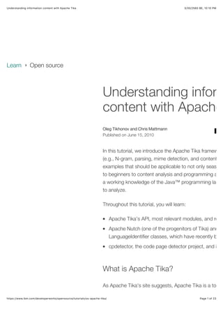 3/30/2560 BE, 10,10 PMUnderstanding information content with Apache Tika
Page 1 of 23https://www.ibm.com/developerworks/opensource/tutorials/os-apache-tika/
Oleg Tikhonov and Chris Mattmann
Published on June 15, 2010
Understanding inform
content with Apache
In this tutorial, we introduce the Apache Tika framework
(e.g., N-gram, parsing, mime detection, and content an
examples that should be applicable to not only seasone
to beginners to content analysis and programming as w
a working knowledge of the Java™ programming langu
to analyze.
Throughout this tutorial, you will learn:
Apache Tika's API, most relevant modules, and relat
Apache Nutch (one of the progenitors of Tika) and its
LanguageIdentiﬁer classes, which have recently been
cpdetector, the code page detector project, and its
What is Apache Tika?
As Apache Tika's site suggests, Apache Tika is a toolki

•
•
•
Learn › Open source
 