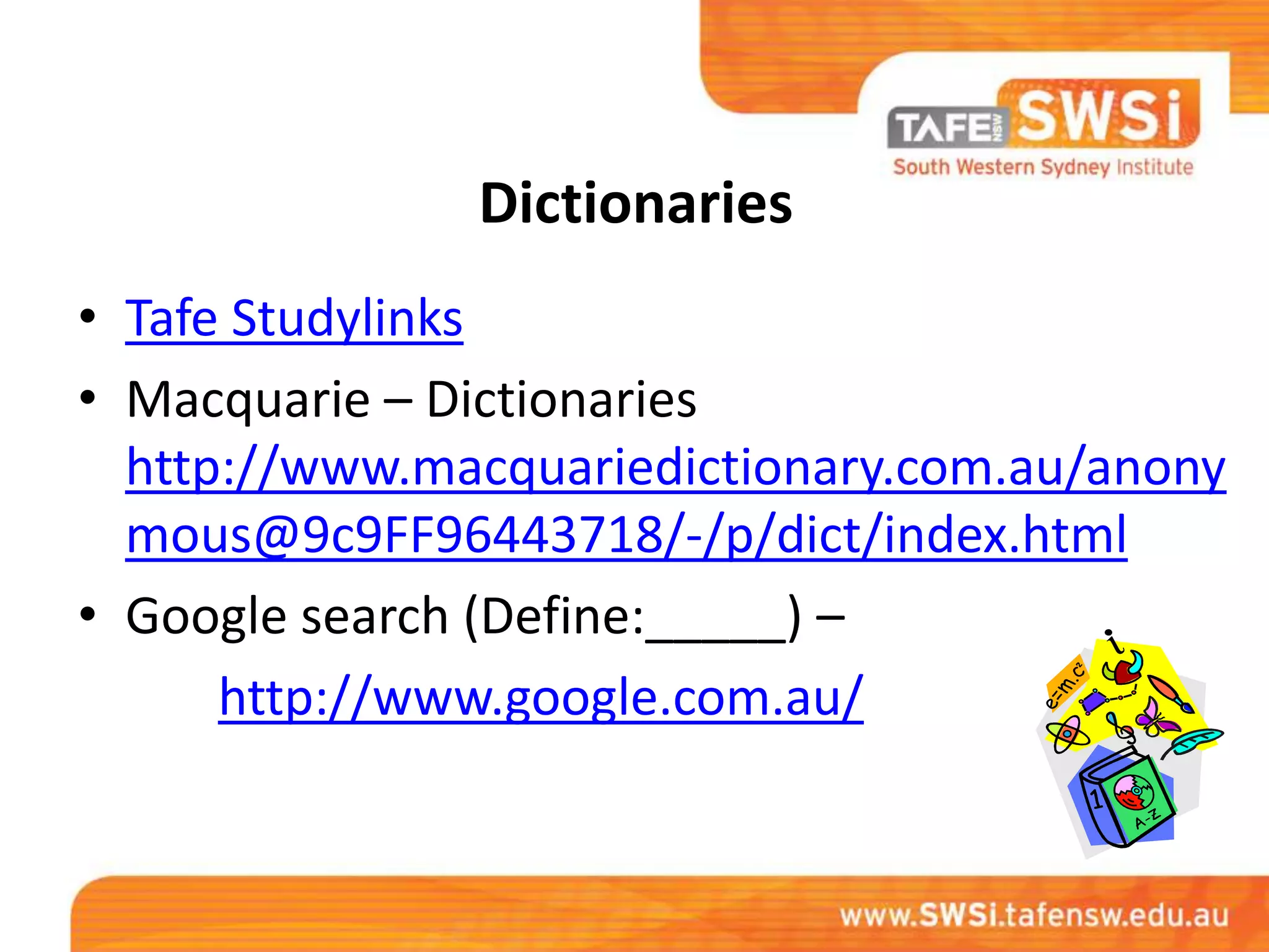 Dictionaries
• Tafe Studylinks
• Macquarie – Dictionaries
  http://www.macquariedictionary.com.au/anony
  mous@9c9FF96443718/-/p/dict/index.html
• Google search (Define:_____) –
      http://www.google.com.au/
 