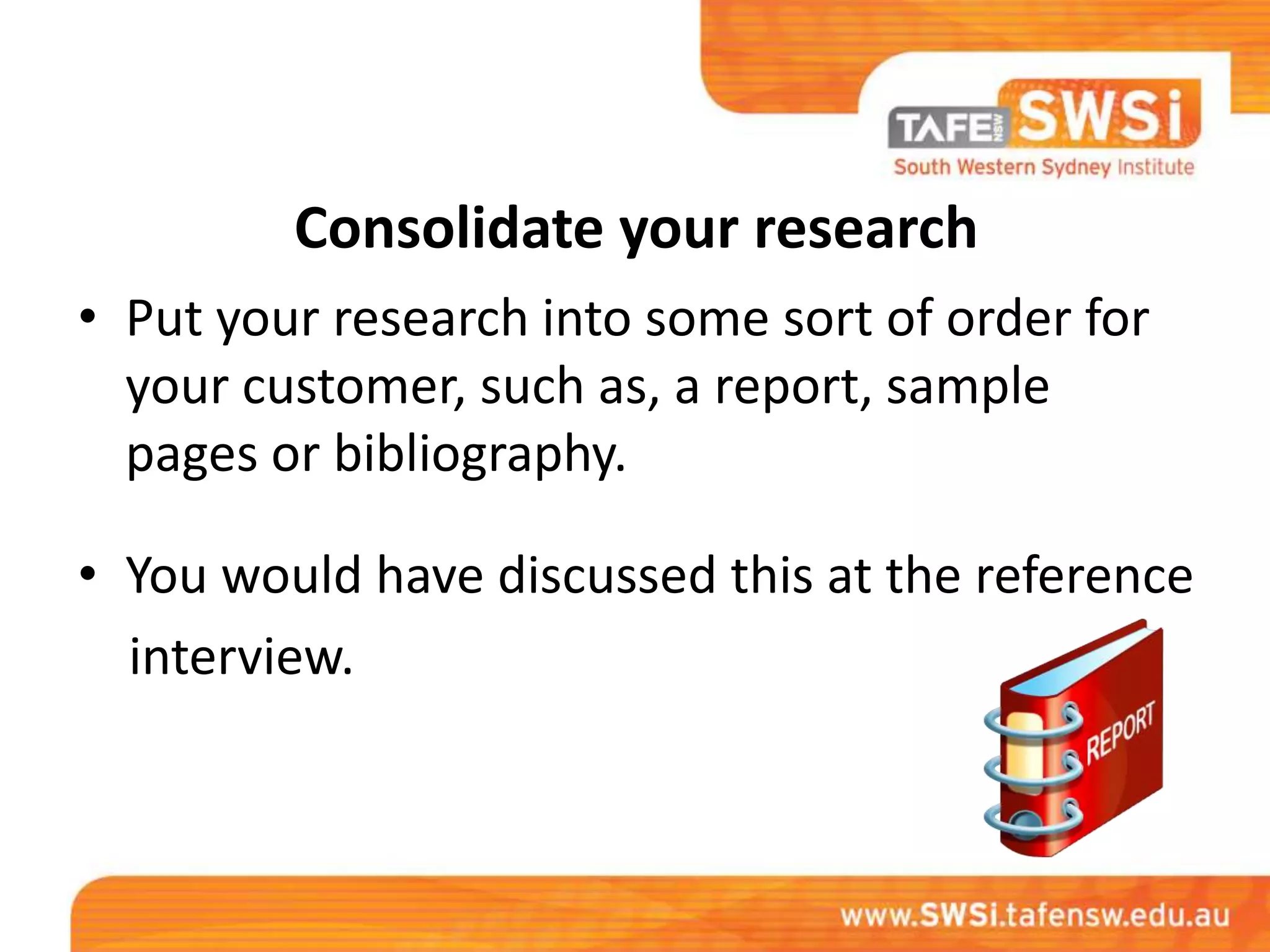 Consolidate your research
• Put your research into some sort of order for
  your customer, such as, a report, sample
  pages or bibliography.

• You would have discussed this at the reference
  interview.
 
