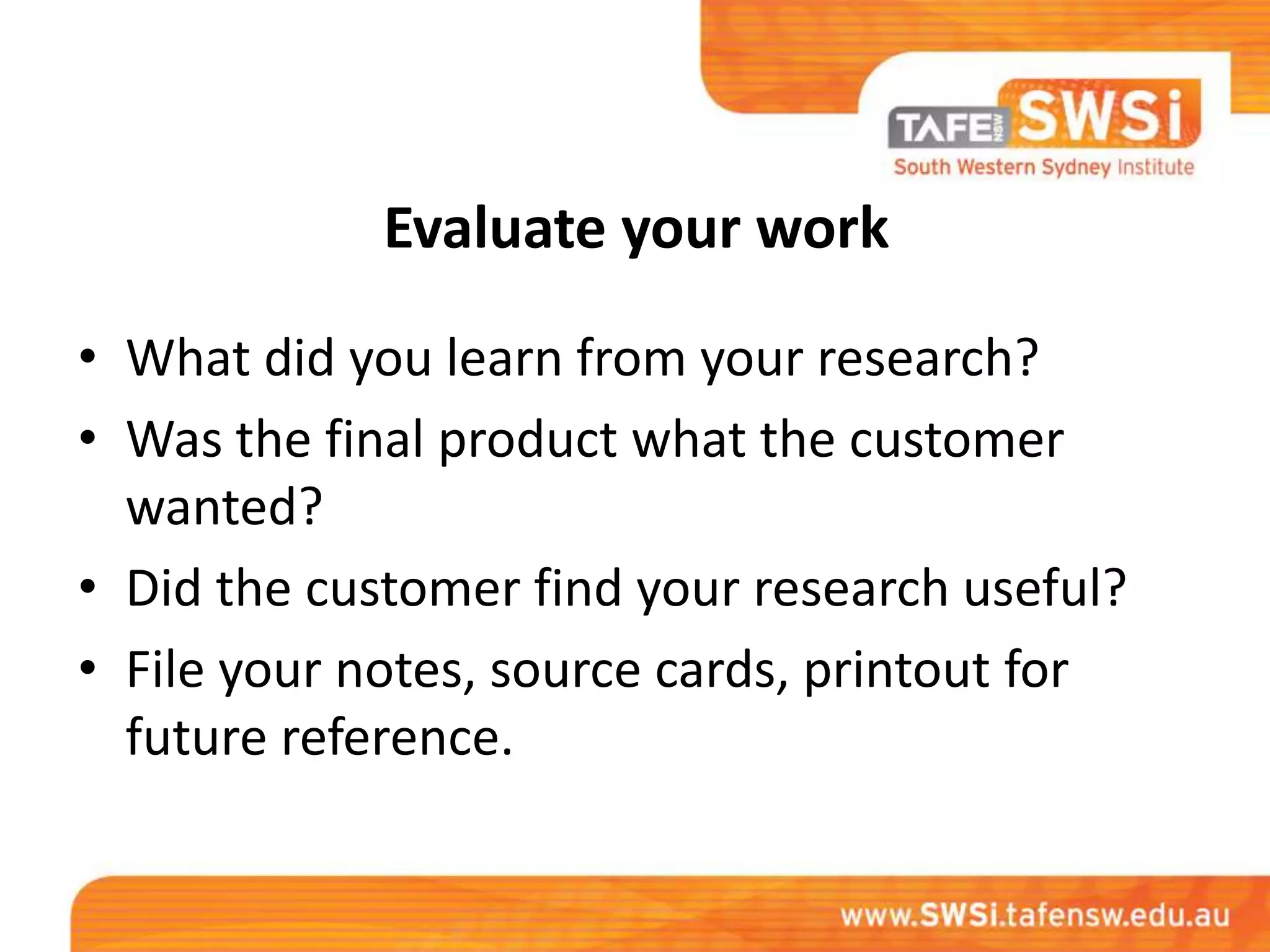 Evaluate your work

• What did you learn from your research?
• Was the final product what the customer
  wanted?
• Did the customer find your research useful?
• File your notes, source cards, printout for
  future reference.
 