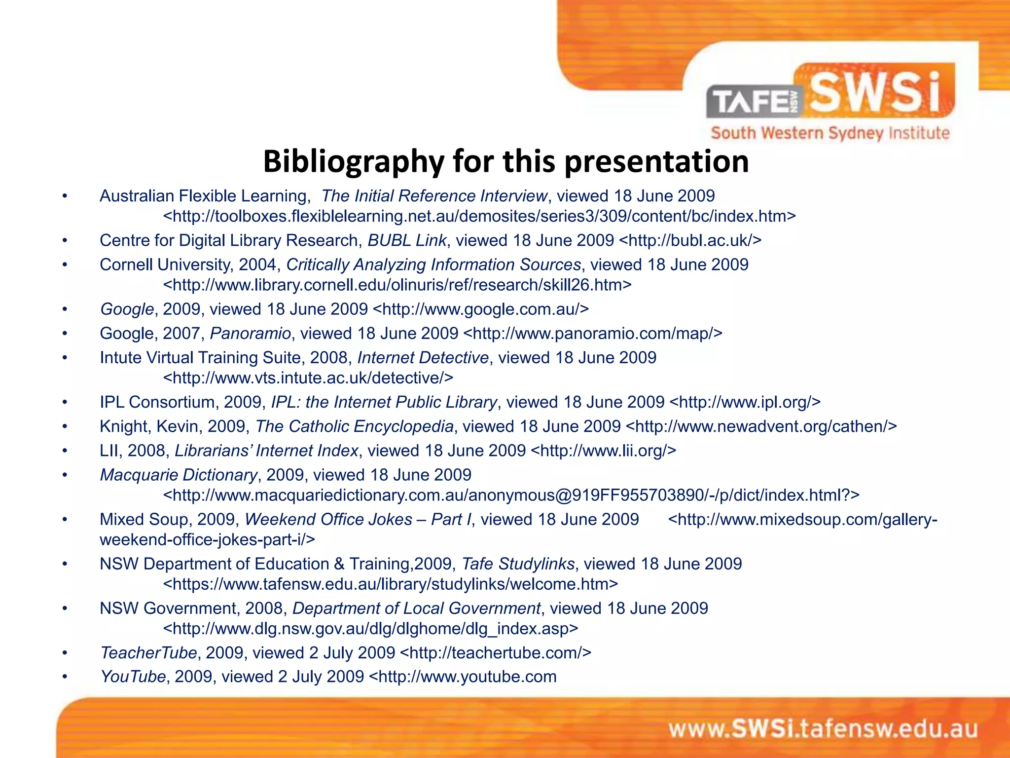 Bibliography for this presentation
•   Australian Flexible Learning, The Initial Reference Interview, viewed 18 June 2009
             <http://toolboxes.flexiblelearning.net.au/demosites/series3/309/content/bc/index.htm>
•   Centre for Digital Library Research, BUBL Link, viewed 18 June 2009 <http://bubl.ac.uk/>
•   Cornell University, 2004, Critically Analyzing Information Sources, viewed 18 June 2009
             <http://www.library.cornell.edu/olinuris/ref/research/skill26.htm>
•   Google, 2009, viewed 18 June 2009 <http://www.google.com.au/>
•   Google, 2007, Panoramio, viewed 18 June 2009 <http://www.panoramio.com/map/>
•   Intute Virtual Training Suite, 2008, Internet Detective, viewed 18 June 2009
             <http://www.vts.intute.ac.uk/detective/>
•   IPL Consortium, 2009, IPL: the Internet Public Library, viewed 18 June 2009 <http://www.ipl.org/>
•   Knight, Kevin, 2009, The Catholic Encyclopedia, viewed 18 June 2009 <http://www.newadvent.org/cathen/>
•   LII, 2008, Librarians’ Internet Index, viewed 18 June 2009 <http://www.lii.org/>
•   Macquarie Dictionary, 2009, viewed 18 June 2009
             <http://www.macquariedictionary.com.au/anonymous@919FF955703890/-/p/dict/index.html?>
•   Mixed Soup, 2009, Weekend Office Jokes – Part I, viewed 18 June 2009           <http://www.mixedsoup.com/gallery-
    weekend-office-jokes-part-i/>
•   NSW Department of Education & Training,2009, Tafe Studylinks, viewed 18 June 2009
             <https://www.tafensw.edu.au/library/studylinks/welcome.htm>
•   NSW Government, 2008, Department of Local Government, viewed 18 June 2009
             <http://www.dlg.nsw.gov.au/dlg/dlghome/dlg_index.asp>
•   TeacherTube, 2009, viewed 2 July 2009 <http://teachertube.com/>
•   YouTube, 2009, viewed 2 July 2009 <http://www.youtube.com
 