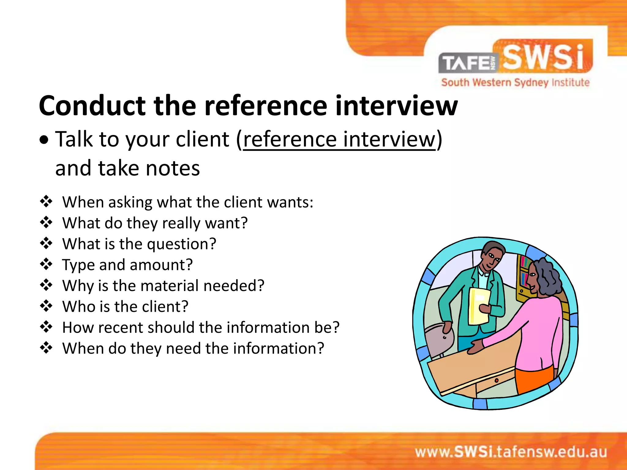 Conduct the reference interview
    Talk to your client (reference interview)
    and take notes
   When asking what the client wants:
   What do they really want?
   What is the question?
   Type and amount?
   Why is the material needed?
   Who is the client?
   How recent should the information be?
   When do they need the information?
 