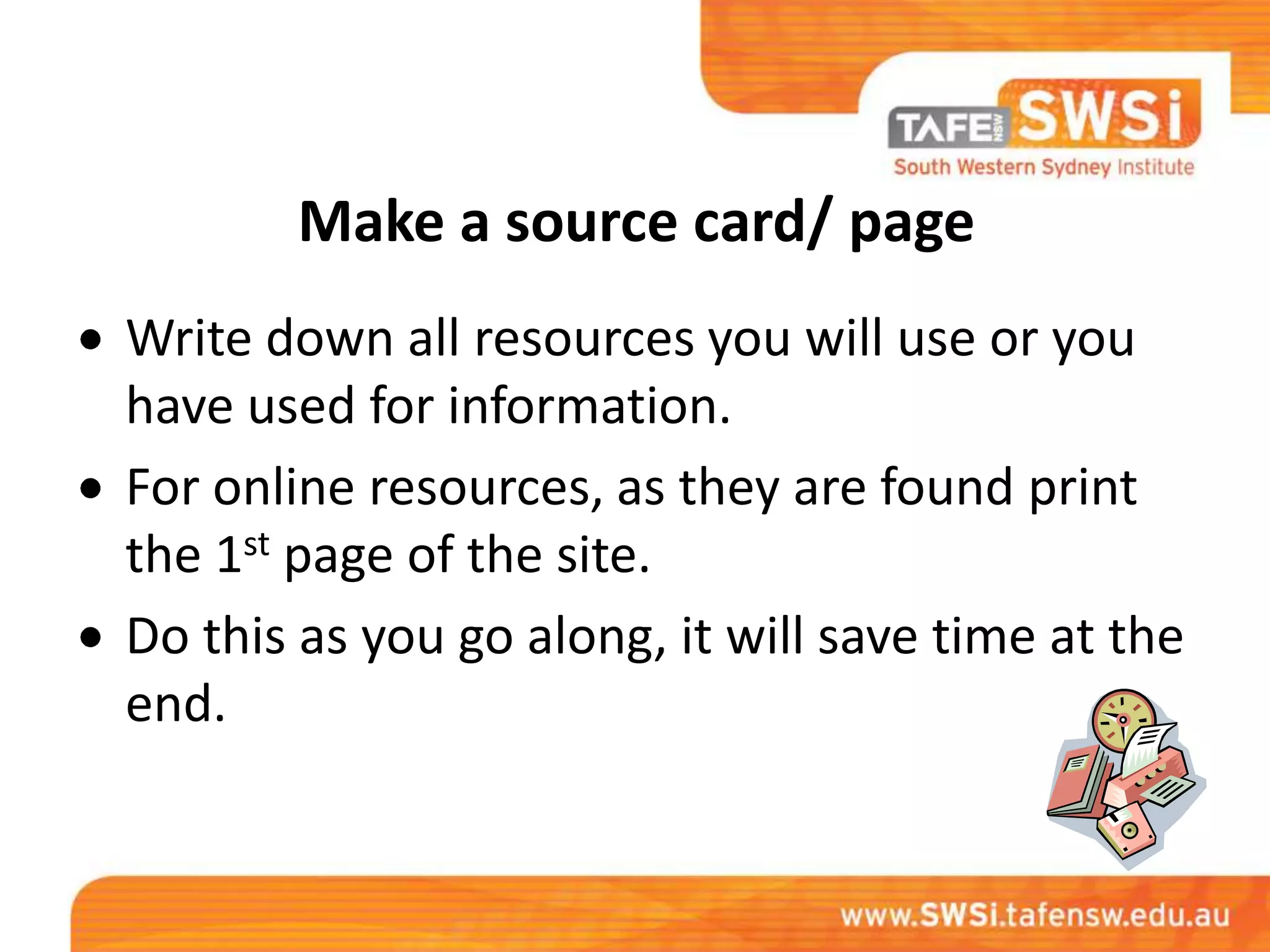 Make a source card/ page
Write down all resources you will use or you
have used for information.
For online resources, as they are found print
the 1st page of the site.
Do this as you go along, it will save time at the
end.
 