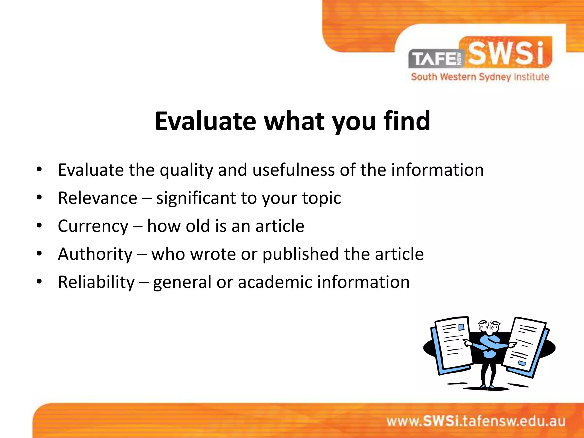 Evaluate what you find
•   Evaluate the quality and usefulness of the information
•   Relevance – significant to your topic
•   Currency – how old is an article
•   Authority – who wrote or published the article
•   Reliability – general or academic information
 