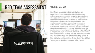 RED TEAM ASSESSMENT What it’s best at?
Red Team services are best used when an
organization has covered the basics of strong
vulnerability management and has at least some
capability to detect and respond to malicious or
suspicious behavior in the environment. If an
organization is still struggling with basic asset
management, patching, egress traffic control, and
other fundamentals, it’s usually best that they get
those solved before hiring or building a “Red Team”.
Red Teams are for testing mature security postures
in a real-world way, not for enumerating issues in
low-maturity environments. If you don’t have a Blue
Team, you probably don’t need a Red Team.
 