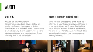 AUDIT
What is it?
An audit can be technical and/or
documentation-based, and focuses on how an
existing configuration compares to a desired
standard. This is an important point. It doesn’t prove
or validate security; it validates conformance with a
given perspective on what security means. These
two things should not be confused.
What’s it commonly confused with?
Audits are often confused with pretty much any
other type of security assessment where the goal is
to find vulnerabilities and fix them. That could be
part of an audit, if there’s an item in the standard
that says you shouldn’t have vulnerabilities, but the
key attribute is mapping current state against an
arbitrary standard.
 