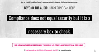 BEYOND THE AUDIT: HACKERONE CAN HELP
SEE HOW HACKERONE RESPONSE, THE ISO 29147 COMPLIANT SOLUTION, CAN HELP
Now for a quick break from Daniel’s awesome content to show you this HackerOne commercial...
Compliance does not equal security but it is a
necessary box to check.
Or read our guide on the 5 Critical Components of a VDP for more information
 