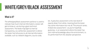 WHITE/GREY/BLACK ASSESSMENT
What is it?
The white/grey/black assessment parlance is used to
indicate how much internal information a tester will
get to know or use during a given technical
assessment. The levels map light to internal
transparency, so a white-box assessment is where
the tester has full access to all internal information
available, such as network diagrams, source code,
etc. A grey-box assessment is the next level of
opacity down from white, meaning that the tester
has some information but not all. The amount varies.
A black-box assessment—as you’re hopefully
guessing—is an assessment where the tester has
zero internal knowledge about the environment, i.e.
it’s performed from the attacker perspective.
 