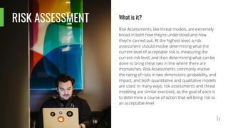 RISK ASSESSMENT What is it?
Risk Assessments, like threat models, are extremely
broad in both how they’re understood and how
they’re carried out. At the highest level, a risk
assessment should involve determining what the
current level of acceptable risk is, measuring the
current risk level, and then determining what can be
done to bring these two in line where there are
mismatches. Risk Assessments commonly involve
the rating of risks in two dimensions: probability, and
impact, and both quantitative and qualitative models
are used. In many ways, risk assessments and threat
modeling are similar exercises, as the goal of each is
to determine a course of action that will bring risk to
an acceptable level.
 