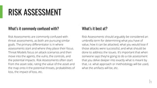 RISK ASSESSMENT
What’s it commonly confused with?
Risk Assessments are commonly confused with
threat assessments, as both are pursuing similar
goals. The primary differentiator is in where
assessments start and where they place their focus.
Threat Models focus on attack scenarios and then
move into the agents, the vulns, the controls, and
the potential impacts. Risk Assessments often start
from the asset side, rating the value of the asset and
the map onto it the potential threats, probabilities of
loss, the impact of loss, etc.
What’s it best at?
Risk Assessments should arguably be considered an
umbrella term for determining what you have of
value, how it can be attacked, what you would lose if
those attacks were successful, and what should be
done to address the issues. It’s important that when
someone says they’re going to do a risk assessment
that you delve deeper into exactly what is meant by
that, i.e. what approach or methodology will be used,
what the artifacts will be, etc.
 