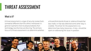 THREAT ASSESSMENT
What is it?
A threat assessment is a type of security review that’s
somewhat different than the others mentioned. In
general it pertains more to physical attacks than
technology, but the lines are blurring. The primary
focus of a threat assessment is to determine whether
a threat (think bomb threat or violence threat) that
was made, or that was detected some other way, is
credible. The driver for the assessment is to
determine how many resources—if any—should be
spent on addressing the issue in question.
 