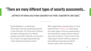 “There are many different types of security assessments…
...and they’re not always easy to keep separately in our minds (especially for sales types).”
Daniel Miessler is a well-known
information security professional based
in San Francisco. For more than 20 years,
he’s been writing about his infosec
projects and other interests, as he puts it,
“as a means of organizing everything
I have learned and want to learn.”
With organization and education in mind,
Daniel wrote a helpful post describing
the major types of security assessments
and how they’re unique and we asked if
we could re-share it. If you’re one of the
“sales types” Daniel mentions above, or
just looking to educate yourself on
infosec topics, then click ahead.
 