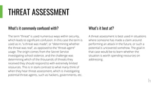 THREAT ASSESSMENT
What’s it commonly confused with?
The term “threat” is used numerous ways within security,
which leads to significant confusion. In this case the term is
used as in, “a threat was made”, or “determining whether
the threat was real”, as opposed to the “threat-agent”
usage. The origin comes from the Secret Service
investigating school violence, and the challenge was
determining which of the thousands of threats they
received they should respond to with extremely limited
resources. This is in stark contrast to what many think of
when they hear threat assessment, which is investigating
potential threat-agents, such as hackers, governments, etc.
What’s it best at?
A threat assessment is best used in situations
where someone has made a claim around
performing an attack in the future, or such a
potential is uncovered somehow. The goal in
that case would be to learn whether the
situation is worth spending resources on
addressing.
 