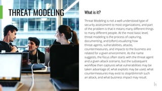 THREAT MODELING What is it?
Threat Modeling is not a well-understood type of
security assessment to most organizations, and part
of the problem is that it means many different things
to many different people. At the most basic level,
threat modeling is the process of capturing,
documenting, and (often) visualizing how
threat-agents, vulnerabilities, attacks,
countermeasures, and impacts to the business are
related for a given environment. As the name
suggests, the focus often starts with the threat agent
and a given attack scenario, but the subsequent
workflow then captures what vulnerabilities may be
taken advantage of, what exploits may be used, what
countermeasures may exist to stop/diminish such
an attack, and what business impact may result.
 