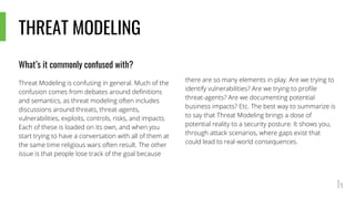 THREAT MODELING
What’s it commonly confused with?
Threat Modeling is confusing in general. Much of the
confusion comes from debates around definitions
and semantics, as threat modeling often includes
discussions around threats, threat-agents,
vulnerabilities, exploits, controls, risks, and impacts.
Each of these is loaded on its own, and when you
start trying to have a conversation with all of them at
the same time religious wars often result. The other
issue is that people lose track of the goal because
there are so many elements in play. Are we trying to
identify vulnerabilities? Are we trying to profile
threat-agents? Are we documenting potential
business impacts? Etc. The best way to summarize is
to say that Threat Modeling brings a dose of
potential reality to a security posture. It shows you,
through attack scenarios, where gaps exist that
could lead to real-world consequences.
 