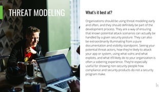 THREAT MODELING What’s it best at?
Organizations should be using threat modeling early
and often, and they should definitely be part of the
development process. They are a way of ensuring
that known potential attack scenarios can actually be
handled by a given security posture. They can also
be extraordinarily illuminating from a pure
documentation and visibility standpoint. Seeing your
potential threat-actors, how they’re likely to attack
your app or system, using what vulns and what
exploits, and what it’ll likely do to your organization is
often a sobering experience. They’re especially
useful for showing non-security-people how
compliance and security products do not a security
program make.
 