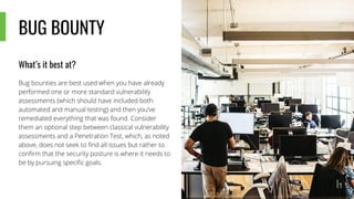 BUG BOUNTY
What’s it best at?
Bug bounties are best used when you have already
performed one or more standard vulnerability
assessments (which should have included both
automated and manual testing) and then you’ve
remediated everything that was found. Consider
them an optional step between classical vulnerability
assessments and a Penetration Test, which, as noted
above, does not seek to find all issues but rather to
confirm that the security posture is where it needs to
be by pursuing specific goals.
 
