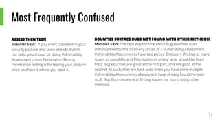 Most Frequently Confused
ASSESS THEN TEST!
Miessler says: If you aren’t confident in your
security posture and know already that it’s
not solid, you should be doing Vulnerability
Assessments—not Penetration Testing.
Penetration testing is for testing your posture
once you have it where you want it.
BOUNTIES SURFACE BUGS NOT FOUND WITH OTHER METHODS!
Miessler says: The best way to think about Bug Bounties is an
enhancement to the discovery phase of a Vulnerability Assessment.
Vulnerability Assessments have two pieces: Discovery (finding as many
issues as possible), and Prioritization (ranking what should be fixed
first). Bug Bounties are great at the first part, and not good at the
second. As such, they are best used when you have done multiple
Vulnerability Assessments already and have already found the easy
stuff. Bug Bounties excel at finding issues not found using other
methods.
 