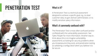 What is it?
A Penetration Test is a technical assessment
designed to achieve a specific goal, e.g., to steal
customer data, to gain domain administrator, or to
modify sensitive salary information.
What’s it commonly confused with?
The Penetration Test is most often confused (and/or
conflated) with the vulnerability assessment. See
‘Sales People’ for more information. Another way to
think about this is to imagine vulnerability
assessments as looking for security problems when
you know/assume they exist, and penetration testing
as validating a configuration when you believe it to
be secure.
PENETRATION TEST
 