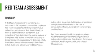 RED TEAM ASSESSMENT
What is it?
A Red Team “assessment” is something of a
misnomer in the corporate context since corporate
Red Team services should ideally be continuous
rather than point-in-time. So it should ideally be
more of a service than an assessment. But
regardless of that distinction, the central purpose of
a corporate Red Team is to improve the quality of
the corporate information security defenses, which,
if one exists, would be the company’s Blue Team.
In fact, that’s what a lowercase “red team” is: an
independent group that challenges an organization
to improve its effectiveness. In the case of
corporate Red Teams, the org they’re improving is
the Blue Team.
Red Team services should, in my opinion, always
have the following five elements: Organizational
Independence, Defensive Coordination, Continuous
Operation, Adversary Emulation, and Efficacy
Measurement.
 
