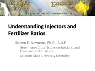 Understanding Injectors and Fertilizer Ratios Steven E. Newman, Ph.D., A.A.F. Greenhouse Crops Extension Specialist and Professor of Floriculture Colorado State University Extension 