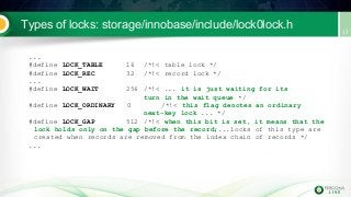 Types of locks: storage/innobase/include/lock0lock.h
...
#define LOCK_TABLE 16 /*!< table lock */
#define LOCK_REC 32 /*!< record lock */
...
#define LOCK_WAIT 256 /*!< ... it is just waiting for its
turn in the wait queue */
#define LOCK_ORDINARY 0 /*!< this flag denotes an ordinary
next-key lock ... */
#define LOCK_GAP 512 /*!< when this bit is set, it means that the
lock holds only on the gap before the record;...locks of this type are
created when records are removed from the index chain of records */
...
 