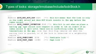 Types of locks: storage/innobase/include/lock0lock.h
...
#define LOCK_REC_NOT_GAP 1024 /*!< this bit means that the lock is only
on the index record and does NOT block inserts to the gap before the
index record; ... */
#define LOCK_INSERT_INTENTION 2048 /*!< this bit is set when we place a
waiting gap type record lock request in order to let an insert of an
index record to wait until there are no conflicting locks by other
transactions on the gap; note that this flag remains set when the
waiting lock is granted, or if the lock is inherited to a neighboring
record */
#define LOCK_PREDICATE 8192 /*!< Predicate lock */
#define LOCK_PRDT_PAGE 16384 /*!< Page lock */
...
 