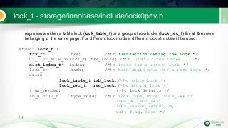 lock_t - storage/innobase/include/lock0priv.h
• represents either a table lock (lock_table_t) or a group of row locks (lock_rec_t) for all the rows
belonging to the same page. For different lock modes, different lock structs will be used.
struct lock_t {
trx_t* trx; /*!< transaction owning the lock */
UT_LIST_NODE_T(lock_t) trx_locks; /*!< list of the locks ... */
dict_index_t* index; /*!< index for a record lock */
lock_t* hash; /*!< hash chain node for a rec. lock */
union {
lock_table_t tab_lock;/*!< table lock */
lock_rec_t rec_lock;/*!< record lock */
} un_member; /*!< lock details */
ib_uint32_t type_mode; /*!< lock type, mode, LOCK_GAP or
LOCK_REC_NOT_GAP,
LOCK_INSERT_INTENTION,
wait flag, ORed */
};
 